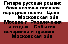 Гитара русский романс баян казачья военная народная песня › Цена ­ 6 000 - Московская обл., Москва г. Развлечения и отдых » События, вечеринки и тусовки   . Московская обл.